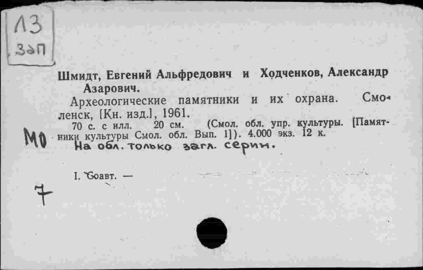 ﻿A3
Шмидт, Евгений Альфредович и Ходченков, Александр Азарович.
Археологические памятники и их охрана. Смо< ленск, [Кн. изд.], 1961.
.	70 с. с илл. 20 см. (Смол. обл. упр. культуры. [Памят-
pÀft ники культуры Смол. обл. Вып. 1]). 4.000 экз. 12 к.
’На оол. только ъатл. серим.
I. 'GoaBT. —